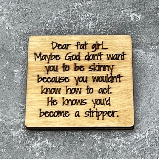 2" wood square with “Dear fat girl, maybe God don’t want you to be skinny because you wouldn’t know how to act. He knows you’d become a stripper“ laser engraved