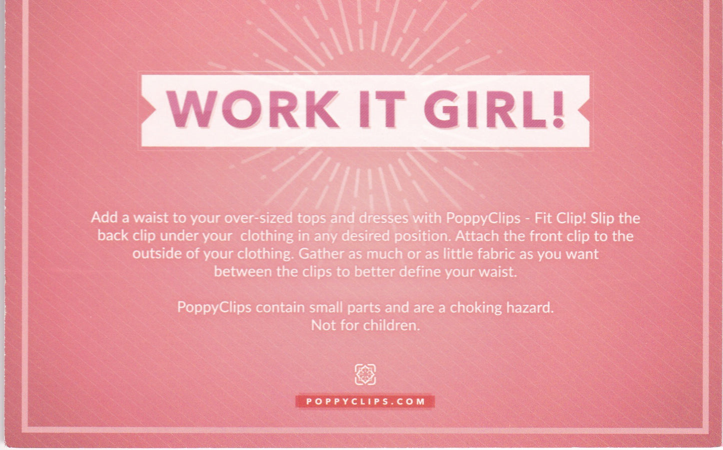 Back of Fit Clip packaging that also shows WORK IT GIRL! Below it reads: Add a waist to your over-sized tops and dresses with PoppyClips – Fit Clip! Slip the back clip under your clothing in any desired position. Attach the front clip to the outside of you clothing. Gather as much or as little fabric as you want between the clips to better define your waist. Poppy Clips contain small parts and are a choking hazard. Not for children.