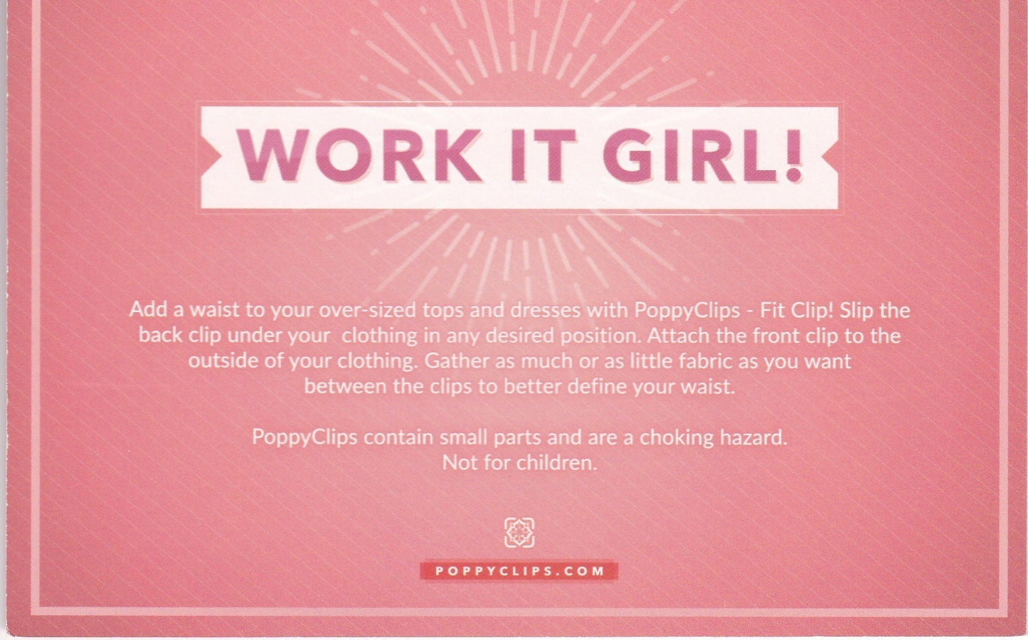 Back of Fit Clip packaging that also shows WORK IT GIRL! Below it reads: Add a waist to your over-sized tops and dresses with PoppyClips – Fit Clip!  Slip the back clip under your clothing in any desired position.  Attach the front clip to the outside of you clothing.  Gather as much or as little fabric as you want between the clips to better define your waist.    Poppy Clips contain small parts and are a choking hazard. Not for children. 