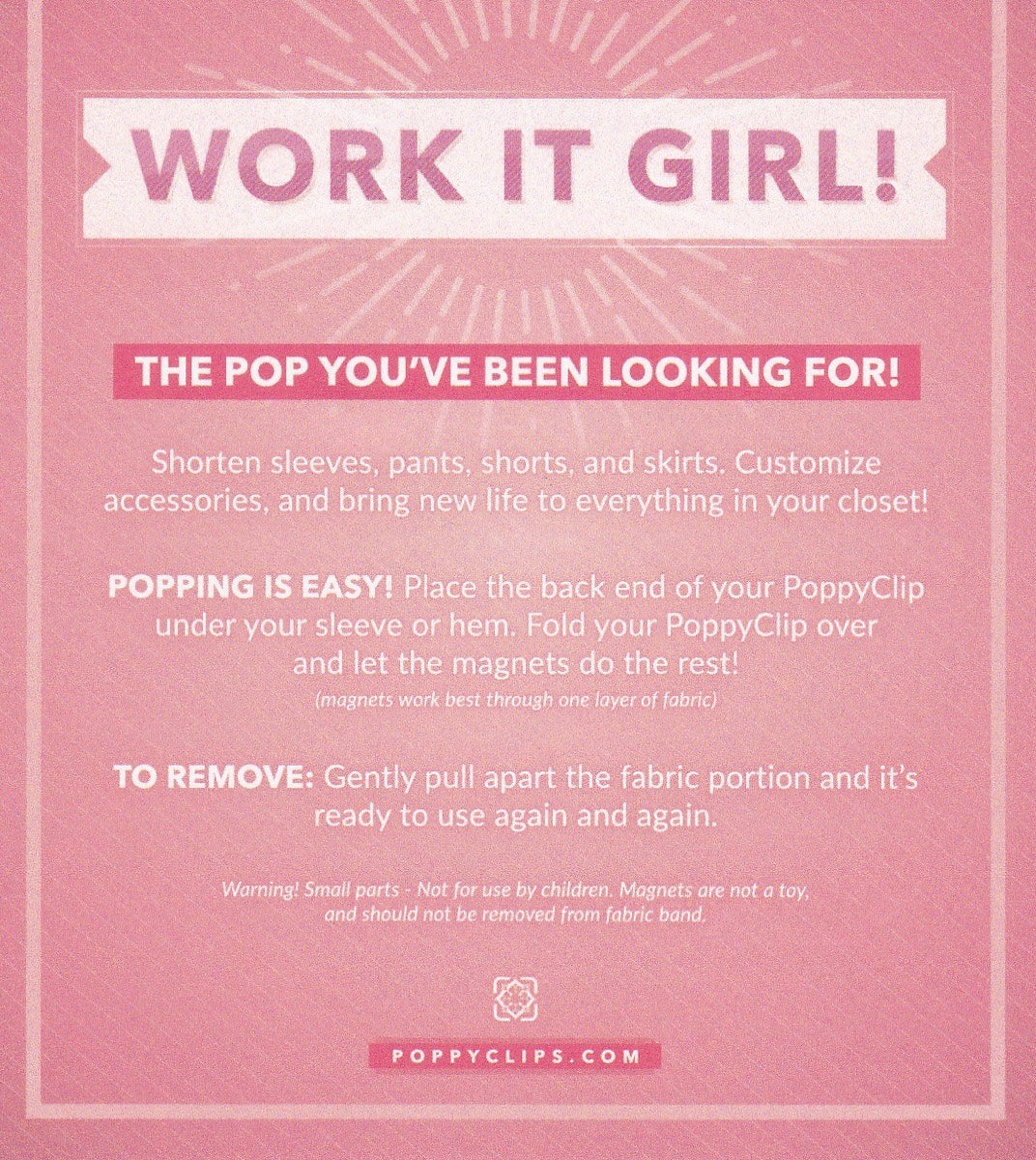 Back of Fit Clip packaging that also shows WORK IT GIRL! Below it reads: THE POP YOU’ E BEEN LOOKING FOR!   Shorten sleeves, pants, shorts, and skirts.  Customize accessories and bring new life to everything in your closet!    POPPING IS EASY!  Place the back end of your Poppyclip under your sleeve or hem.  Fold Poppyclip over and let the magnet do the rest!  TO REMOVE: Gently pull apart the fabric portion and it’s ready to use again and again.  Warning: Small parts – not for use by children.  